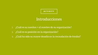 A C T I V I T Y
1. ¿Cuál es su nombre + el nombre de su organización?
2. ¿Cuál es su posición en la organización?
3. ¿Cuál ha sido su mayor desafío en la recaudación de fondos?
Introducciones
 