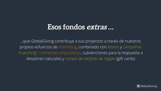 ...que GlobalGiving contribuye a sus proyectos a través de nuestros
propios esfuerzos de marketing, combinado con bonos y campañas
“matching”, convenios corporativos, subvenciones para la respuesta a
desastres naturales y canjeo de tarjetas de regalo (gift cards)
Esos fondos extras …
 