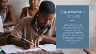 GlobalGiving existe
para apoyarlos mas allá
de procesar sus
donaciones. Estamos
para ofrecerles acceso
a información e ideas
que los ayuden a
crecer.
Capacitación +
Recursos
 