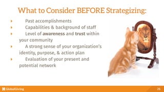 What to Consider BEFORE Strategizing:
26
  Past accomplishments
  Capabilities & background of staff 
  Level of awareness and trust within 

your community
  A strong sense of your organization’s

identity, purpose, & action plan
  Evaluation of your present and 

potential network

 
