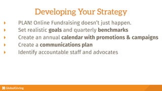 Developing Your Strategy
  PLAN! Online Fundraising doesn’t just happen.
  Set realistic goals and quarterly benchmarks
  Create an annual calendar with promotions & campaigns
  Create a communications plan 
  Identify accountable staff and advocates
 