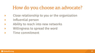   Close relationship to you or the organization
  Inﬂuential person
  Ability to reach into new networks
  Willingness to spread the word
  Time commitment 
39
How do you choose an advocate?
 