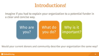 Introductions!
Would your current donors and community describe your organization the same way?
4
Who are
you? 
What do
you do?
Why is it
important?
Imagine if you had to explain your organization to a potential funder in
a clear and concise way. 
 