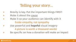 Telling your story…
43
  Brevity is key. Put the important things FIRST!
  Make it about the cause
  Make it so your audience can identify with it

 
 
Evoke empathy, not sympathy
  Use powerful and hopeful visual imagery

 
 
A picture is worth a thousand words!
  Be speciﬁc on how a donation will make an impact
 