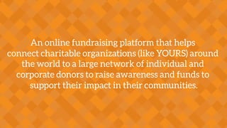 An online fundraising platform that helps
connect charitable organizations (like YOURS) around
the world to a large network of individual and
corporate donors to raise awareness and funds to
support their impact in their communities.
 