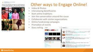 Other	
  ways	
  to	
  Engage	
  Online!	
  
•  Video	
  &	
  Photos	
  
•  Interviewing	
  beneﬁciaries	
  
•  Start	
  online	
  tradi5ons	
  
•  Join	
  the	
  conversa5on	
  around	
  the	
  cause	
  
•  Collaborate	
  with	
  similar	
  organiza5ons	
  
•  Online	
  fundraising	
  campaigns	
  
•  Promo5on	
  of	
  events	
  
•  Story	
  telling	
  
	
  
	
  
 