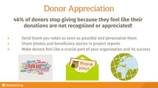 Donor Appreciation
  Send thank you notes as soon as possible and personalize them
  Share photos and beneﬁciary stories in project reports
  Make donors feel like a crucial part of your organization and its success
46% of donors stop giving because they feel like their
donations are not recognized or appreciated!

 