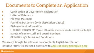 Documents to Complete an Application
  Certiﬁcation of Government Registration
  Letter of Reference
  Program Materials
  Founding Document (with dissolution clause)
  Disbursement Information
  Financial Documents (2 years of ﬁnancial statements and a current year budget)
  Names of senior staff and board members
GlobalGiving’s Terms and Conditions

We accept Google Translate as an acceptable English translation 
of these forms. Please send questions to applications@globalgiving.org

 