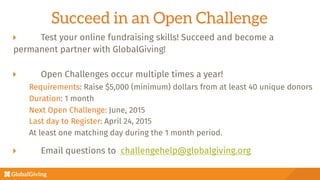 Succeed in an Open Challenge
  Test your online fundraising skills! Succeed and become a 
permanent partner with GlobalGiving!
  Open Challenges occur multiple times a year!

Requirements: Raise $5,000 (minimum) dollars from at least 40 unique donors

Duration: 1 month

Next Open Challenge: June, 2015

Last day to Register: April 24, 2015

At least one matching day during the 1 month period.

  Email questions to challengehelp@globalgiving.org

"
 