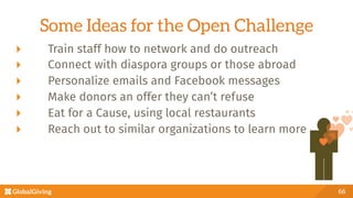 Some Ideas for the Open Challenge
  Train staff how to network and do outreach
  Connect with diaspora groups or those abroad
  Personalize emails and Facebook messages
  Make donors an offer they can’t refuse
  Eat for a Cause, using local restaurants
  Reach out to similar organizations to learn more
66
 
