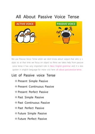 All About Passive Voice Tense
We use Passive Voice Tense when we dont know about subject that who is s
ubjec to at that time we focus on object so there we takes help from passive
voice tense it has very important role in Basic English grammar and it is less
spoken in english language for more visit here all about passivevoice tense.
List of Passive voice Tense
 Present Simple Passive
 Present Continuous Passive
 Present Perfect Passive
 Past Simple Passive
 Past Continuous Passive
 Past Perfect Passive
 Future Simple Passive
 Future Perfect Passive
 
