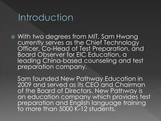  With two degrees from MIT, Sam Hwang
currently serves as the Chief Technology
Officer, Co-Head of Test Preparation, and
Board Observer for EIC Education, a
leading China-based counseling and test
preparation company.
Sam founded New Pathway Education in
2009 and served as its CEO and Chairman
of the Board of Directors. New Pathway is
an education company which provides test
preparation and English language training
to more than 5000 K-12 students.
 