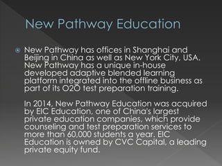  New Pathway has offices in Shanghai and
Beijing in China as well as New York City, USA.
New Pathway has a unique in-house
developed adaptive blended learning
platform integrated into the offline business as
part of its O2O test preparation training.
In 2014, New Pathway Education was acquired
by EIC Education, one of China's largest
private education companies, which provide
counseling and test preparation services to
more than 60,000 students a year. EIC
Education is owned by CVC Capital, a leading
private equity fund.
 