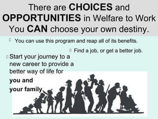 There are  CHOICES  and  OPPORTUNITIES  in Welfare to Work You  CAN  choose your own destiny. You can use this program and reap all of its benefits. Start your journey to a new career to provide a better way of life for  you and  your family. Find a job, or get a better job. 