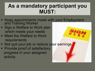 As a mandatory participant you MUST: Keep appointments made with your Employment and Training Worker Sign a Welfare to Work plan  which meets your needs Meet the Welfare to Work requirements Not quit your job or reduce your earnings Provide proof of satisfactory  progress in your assigned activity 