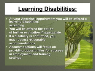 Learning Disabilities: At your Appraisal appointment you will be offered a learning disabilities  screening You will be offered the option  of further evaluation if appropriate If a disability is confirmed, you may request reasonable  accommodations  Accommodations will focus on  providing opportunities for success in employment and training  settings 