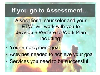 If you go to Assessment… Your employment goal  Activities needed to achieve your goal Services you need to be successful A vocational counselor and your ETW  will work with you to develop a Welfare to Work Plan including: 
