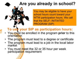 Are you already in school? To use your SIP as participation hours: You must be enrolled in the program  prior  to this orientation The program must lead to a degree or certificate The program must lead to a job in the local labor market You must meet the 32 or 35 hour per week participation requirement You may be eligible to have your school hours count toward your WTW participation hours. We call that the SELF- INITIATED PROGRAM (SIP) 