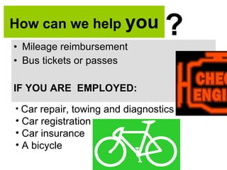 How can we help  you Mileage reimbursement Bus tickets or passes IF YOU ARE  EMPLOYED: ? Car repair, towing and diagnostics Car registration Car insurance A bicycle 