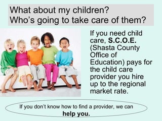 What about my children? Who’s going to take care of them? If you need child care,  S.C.O.E.  (Shasta County Office of Education) pays for the child care provider you hire up to the regional market rate. If you don’t know how to find a provider, we can  help you. 