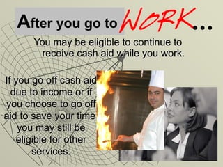 A fter you go to You may be eligible to continue to receive cash aid while you work. If you go off cash aid due to income or if you choose to go off aid to save your time, you may still be eligible for other services. 