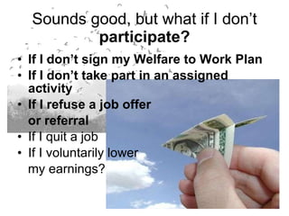 Sounds good, but what if I don’t  participate? If I don’t sign my Welfare to Work Plan If I don’t take part in an assigned activity If I refuse a job offer  or referral If I quit a job If I voluntarily lower  my earnings? 