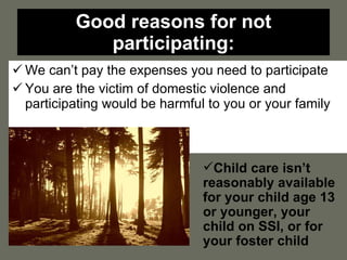 Good reasons for not participating: We can’t pay the expenses you need to participate You are the victim of domestic violence and participating would be harmful to you or your family Child care isn’t reasonably available for your child age 13 or younger, your child on SSI, or for your foster child 
