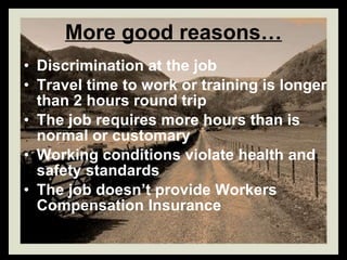 More good reasons… Discrimination at the job Travel time to work or training is longer than 2 hours round trip The job requires more hours than is normal or customary Working conditions violate health and safety standards The job doesn’t provide Workers Compensation Insurance 