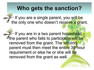 Who gets the sanction? If you are a single parent, you will be  the only one who doesn’t receive a grant. If you are in a two parent household, the parent who fails to participate will be removed from the grant. The second parent must then meet the entire 35 hour requirement or else he or she will be removed from the grant as well. 