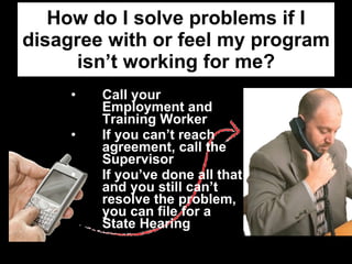 How do I solve problems if I disagree with or feel my program isn’t working for me? Call your Employment and Training Worker  If you can’t reach agreement, call the Supervisor If you’ve done all that and you still can’t resolve the problem, you can file for a State Hearing 