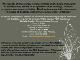 “ The County of Shasta does not discriminate on the basis of disability in admission to, access to, or operation of its buildings, facilities, programs, services or activities.  The County does not discriminate on the basis of disability in its hiring or employment  practices.”   Questions, complaints or requests for additional information regarding the Americans with Disabilities Act may be forwarded to the County’s ADA Coordinator:   Michelle Schafter,  Director of Support Services County of Shasta  1450 Court Street, Room 348 Redding, CA 96001-1676 Phone:  (530) 225-5515 California Relay Service:  1-800-735-2922 Fax:  (530) 225-5345 Email –  [email_address] Individuals who need auxiliary aids and/or services for effective communication in the County’s programs and services are invited to make their needs and preferences known to the affected department or the ADA Coordinator.  This notice is available in accessible alternate formats from the affected department or the ADA Coordinator. 