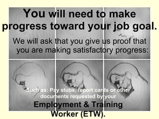 You  will need to make progress toward your job goal. We will ask that you give us proof that you are making satisfactory progress: Such as: Pay stubs, report cards or other documents requested by your  Employment & Training Worker (ETW). 