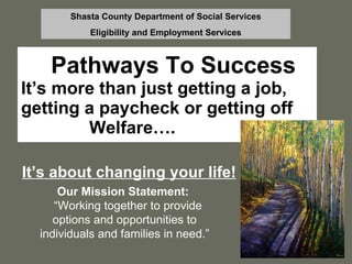 Pathways To Success It’s more than just getting a job, getting a paycheck or getting off  Welfare…. It’s about changing your life! Shasta County Department of Social Services Eligibility and Employment Services Our Mission Statement:   “ Working together to provide options and opportunities to individuals and families in need.” 