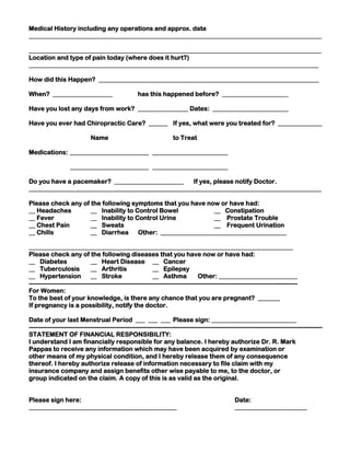 Medical History including any operations and approx. date
_____________________________________________________________________________________________
_____________________________________________________________________________________________
Location and type of pain today (where does it hurt?)
____________________________________________________________________________________________
How did this Happen? ______________________________________________________________________
When? ___________________

has this happened before? _____________________

Have you lost any days from work? ________________ Dates: ________________________
Have you ever had Chiropractic Care? ______ If yes, what were you treated for? ______________
Name

to Treat

Medications: _________________________ ________________________
_________________________ ________________________
Do you have a pacemaker? ______________________
If yes, please notify Doctor.
_____________________________________________________________________________________________
Please check any of the following symptoms that you have now or have had:
__ Headaches
__ Inability to Control Bowel
__ Constipation
__ Fever
__ Inability to Control Urine
__ Prostate Trouble
__ Chest Pain
__ Sweats
__ Frequent Urination
__ Chills
__ Diarrhea
Other: ________________________________________
____________________________________________________________________________________
Please check any of the following diseases that you have now or have had:
__ Diabetes
__ Heart Disease __ Cancer
__ Tuberculosis
__ Arthritis
__ Epilepsy
__ Hypertension
__ Stroke
__ Asthma
Other: _________________________
-------------------------------------------------------------------------------------------------------------------------------For Women:
To the best of your knowledge, is there any chance that you are pregnant? _______
If pregnancy is a possibility, notify the doctor.
Date of your last Menstrual Period ___ ___ ___ Please sign: ___________________________
-------------------------------------------------------------------------------------------------------------------------------------------STATEMENT OF FINANCIAL RESPONSIBILITY:
I understand I am financially responsible for any balance. I hereby authorize Dr. R. Mark
Pappas to receive any information which may have been acquired by examination or
other means of my physical condition, and I hereby release them of any consequence
thereof. I hereby authorize release of information necessary to file claim with my
insurance company and assign benefits other wise payable to me, to the doctor, or
group indicated on the claim. A copy of this is as valid as the original.
Please sign here:
_______________________________________________

Date:
_______________________

 