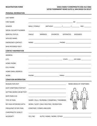 REGISTRATION FORM SHEA FAMILY CHIROPRACTIC 858-312-5066
10720 THORNMINT ROAD SUITE B, SAN DIEGO CA 92127
PERSONAL INFORMATION
LAST NAME: ________________________________________________________________________
FIRST NAME: ___________________________________________________ MI: _________________
GENDER: MALE / FEMALE BIRTHDAY: _________ /_________ /_________ AGE: ________
SOCIAL SECURITY NUMBER: ________________________________________________________________________
MARITAL STATUS: SINGLE MARRIED DIVORCED SEPERATED WIDOWED
SPOUSES NAME: ________________________________________________________________________
EMERGENCY CONTACT: NAME: _____________________________ PHONE: _____________________________
WHO REFERRED YOU?: _______________________________________________________________________
CONTACT INOFRMATION
ADDRESS: ________________________________________________________________________
CITY: _______________________________________ STATE: ______ ZIP CODE: ___________
HOME PHONE: ________________________________________________________________________
CELL PHONE: ________________________________________________________________________
HOME EMAIL ADDRESS: ________________________________________________________________________
WORK: PHONE:_____________________________ EMAIL: ______________________________
CONDITION INFORMATION
REASON FOR VISIT: ___________________________________________ MARK AREAS OF SYMPTOMS:
DATE SYMPTONS STARTED?: ___________________________________________
GETTING WORSE OR BETTER?: ___________________________________________
RATE PAIN 0-10: ___________________________________________
TYPE OF PAIN: SHARP / DULL / BURNING / CRAMPING / THROBBING
MY PAIN INTERFERES WITH: WORK / SLEEP / DAILY ROUTINE / RECREATION
FREQUENCY OF MY PAIN: CONSTANT / COMES AND GOES
CHIROPRACTIC GOALS?: ________________________________________________________________________
ACCIDENT?: YES / NO AUTO / HOME / WORK / OTHER ________________________________
 