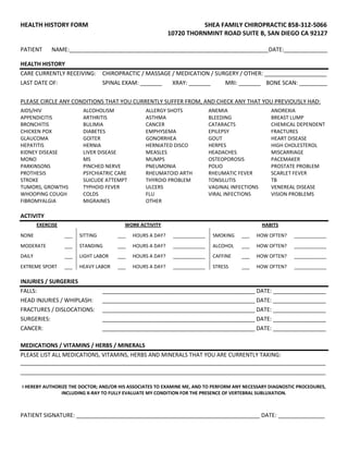 HEALTH HISTORY FORM SHEA FAMILY CHIROPRACTIC 858-312-5066
10720 THORNMINT ROAD SUITE B, SAN DIEGO CA 92127
PATIENT NAME:________________________________________________________________DATE:______________
HEALTH HISTORY
CARE CURRENTLY RECEIVING: CHIROPRACTIC / MASSAGE / MEDICATION / SURGERY / OTHER: ____________________
LAST DATE OF: SPINAL EXAM: _______ XRAY: _______ MRI: _______ BONE SCAN: _________
PLEASE CIRCLE ANY CONDITIONS THAT YOU CURRENTLY SUFFER FROM, AND CHECK ANY THAT YOU PREVIOUSLY HAD:
AIDS/HIV ALCOHOLISM ALLERGY SHOTS ANEMIA ANOREXIA
APPENDICITIS ARTHRITIS ASTHMA BLEEDING BREAST LUMP
BRONCHITIS BULIMIA CANCER CATARACTS CHEMICAL DEPENDENT
CHICKEN POX DIABETES EMPHYSEMA EPILEPSY FRACTURES
GLAUCOMA GOITER GONORRHEA GOUT HEART DISEASE
HEPATITIS HERNIA HERNIATED DISCO HERPES HIGH CHOLESTEROL
KIDNEY DISEASE LIVER DISEASE MEASLES HEADACHES MISCARRIAGE
MONO MS MUMPS OSTEOPOROSIS PACEMAKER
PARKINSONS PINCHED NERVE PNEUMONIA POLIO PROSTATE PROBLEM
PROTHESIS PSYCHIATRIC CARE RHEUMATOID ARTH RHEUMATIC FEVER SCARLET FEVER
STROKE SUICUDE ATTEMPT THYROID PROBLEM TONSILLITIS TB
TUMORS, GROWTHS TYPHOID FEVER ULCERS VAGINAL INFECTIONS VENEREAL DISEASE
WHOOPING COUGH COLDS FLU VIRAL INFECTIONS VISION PROBLEMS
FIBROMYALGIA MIGRAINES OTHER
ACTIVITY
EXERCISE WORK ACTIVITY HABITS
NONE ___ SITTING ___ HOURS A DAY? ____________ SMOKING ___ HOW OFTEN? ____________
MODERATE ___ STANDING ___ HOURS A DAY? ____________ ALCOHOL ___ HOW OFTEN? ____________
DAILY ___ LIGHT LABOR ___ HOURS A DAY? ____________ CAFFINE ___ HOW OFTEN? ____________
EXTREME SPORT ___ HEAVY LABOR ___ HOURS A DAY? ____________ STRESS ___ HOW OFTEN? ____________
INJURIES / SURGERIES
FALLS: _________________________________________________ DATE: _________________
HEAD INJURIES / WHIPLASH: _________________________________________________ DATE: _________________
FRACTURES / DISLOCATIONS: _________________________________________________ DATE: _________________
SURGERIES: _________________________________________________ DATE: _________________
CANCER: _________________________________________________ DATE: _________________
MEDICATIONS / VITAMINS / HERBS / MINERALS
PLEASE LIST ALL MEDICATIONS, VITAMINS, HERBS AND MINERALS THAT YOU ARE CURRENTLY TAKING:
__________________________________________________________________________________________________
__________________________________________________________________________________________________
I HEREBY AUTHORIZE THE DOCTOR; AND/OR HIS ASSOCIATES TO EXAMINE ME, AND TO PERFORM ANY NECESSARY DIAGNOSTIC PROCEDURES,
INCLUDING X-RAY TO FULLY EVALUATE MY CONDITION FOR THE PRESENCE OF VERTEBRAL SUBLUXATION.
PATIENT SIGNATURE: ___________________________________________________________ DATE: _______________
 