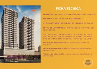 ENDEREÇO: AV. ANALICE SAKATAUSKAS, 867, OSASCO.
TERRENO: 4.584,00 M² | N° DE TORRES: 2.
N° DE PAVIMENTOS TIPOS: 27 (SENDO 20 TIPOS).
TOTAL DE UNIDADES: 240 UNIDADES ( 120 UNIDADES
POR TORRE)
TIPO 73,67 M² COM 03 DORMS. ( 1 SUÍTE) - 60 UNID.
TIPO 59,46 M² COM 02 DORMS. ( 1 SUÍTE) - 20 UNID.
TIPO 61,23 M² COM 02 DORMS. ( 1 SUÍTE) - 40 UNID.
PROJETO DE ARQUITETURA: MARCHI ARQUITETURA DE
SOLUÇÃO.
PROJETO PAISAGÍSTICO: BENEDITO ABBUD ARQUITETURA
PAISAGÍSTICA.
PROJETO DE DECORAÇÃO: SILVIA AGUIAR ARQUITETURA E
INTERIORES.
FICHA TÉCNICA
PERSPECTIVA ARTÍSTICA PRELIMINAR DA FACHADA
PROJETO DE ARQUITETURA
 