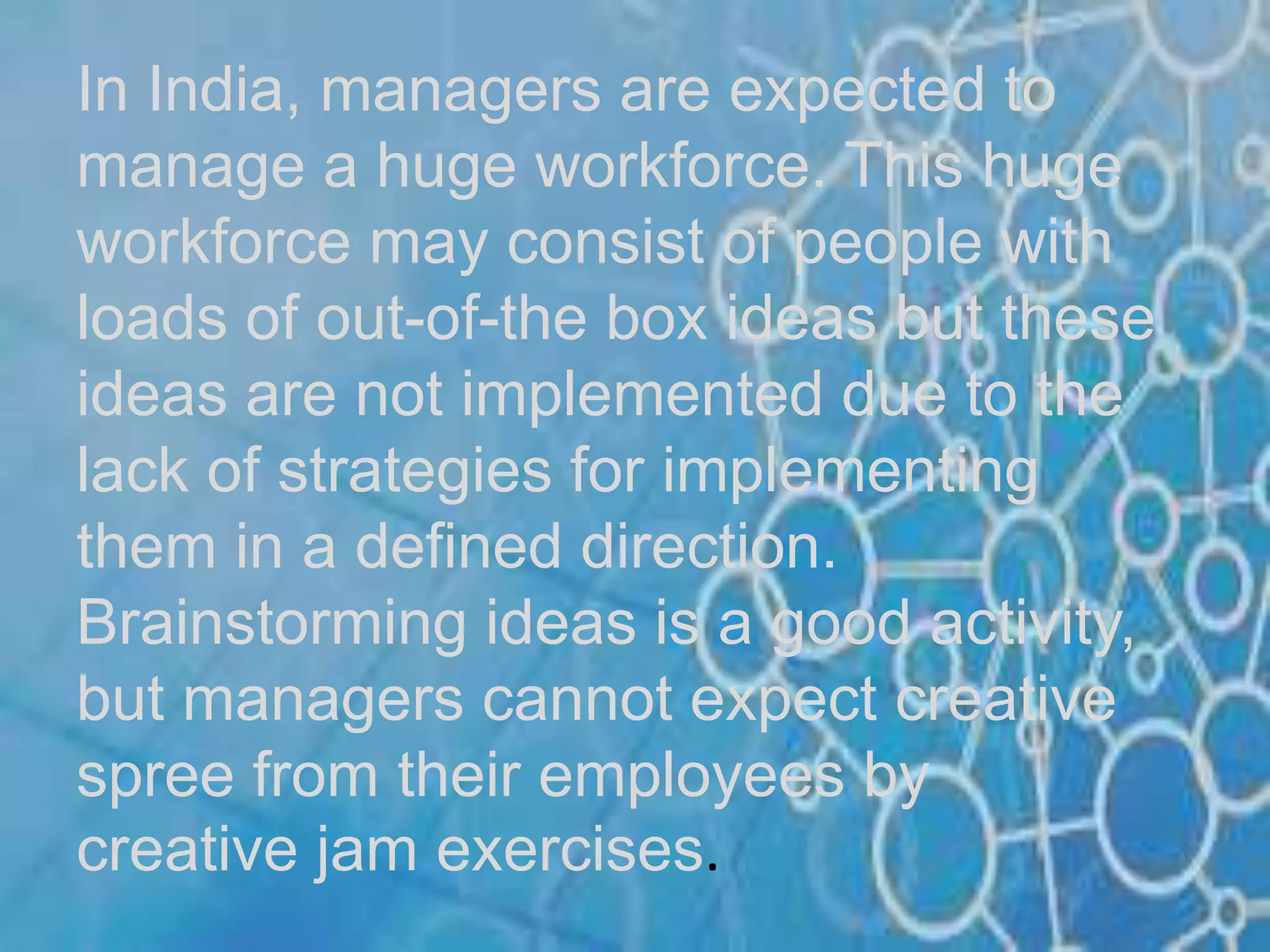 In India, managers are expected to
manage a huge workforce. This huge
workforce may consist of people with
loads of out-of-the box ideas but these
ideas are not implemented due to the
lack of strategies for implementing
them in a defined direction.
Brainstorming ideas is a good activity,
but managers cannot expect creative
spree from their employees by
creative jam exercises.
 