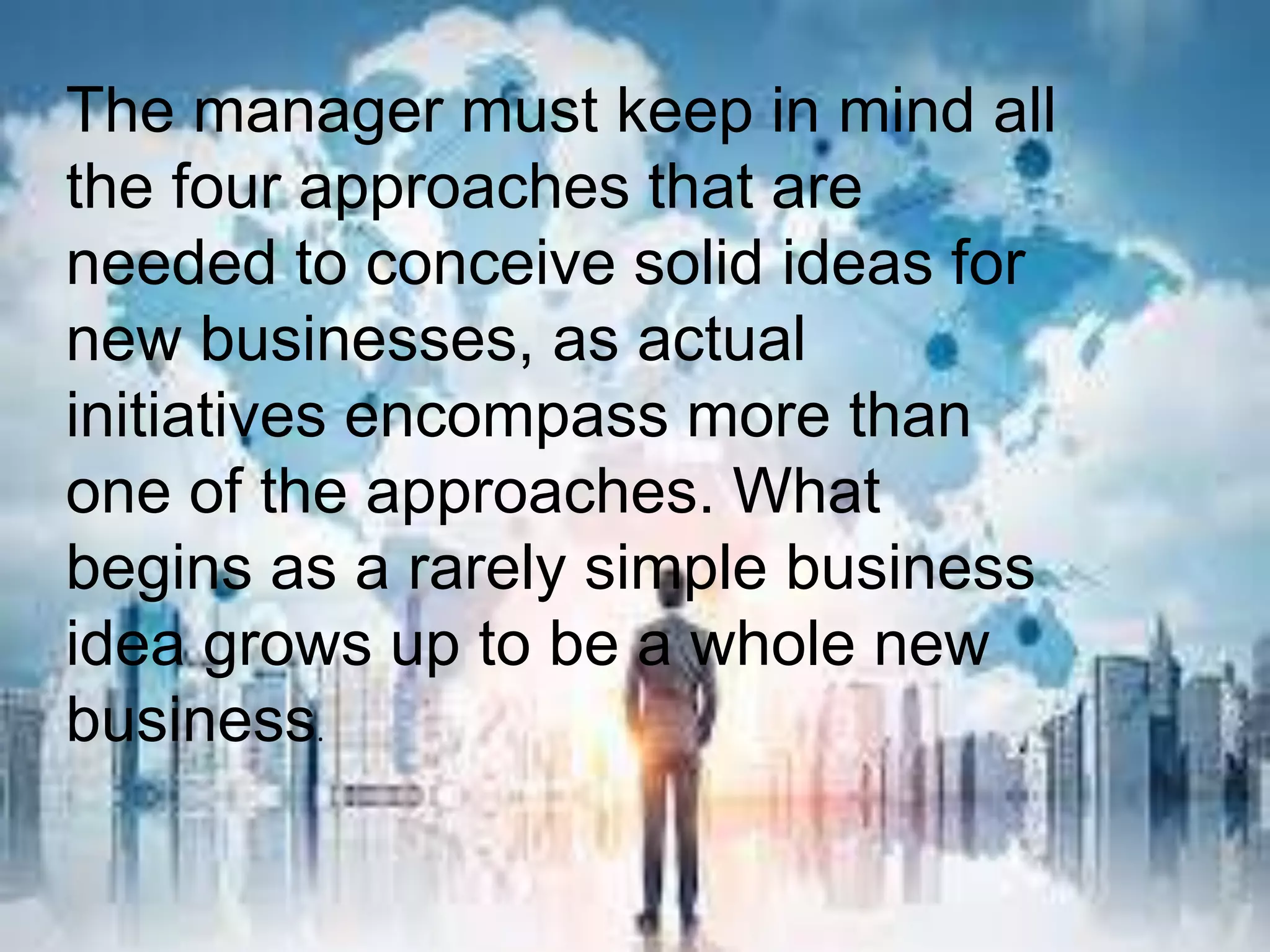 The manager must keep in mind all
the four approaches that are
needed to conceive solid ideas for
new businesses, as actual
initiatives encompass more than
one of the approaches. What
begins as a rarely simple business
idea grows up to be a whole new
business.
 