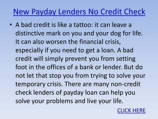 New Payday Lenders No Credit Check
• A bad credit is like a tattoo: it can leave a
  distinctive mark on you and your dog for life.
  It can also worsen the financial crisis,
  especially if you need to get a loan. A bad
  credit will simply prevent you from setting
  foot in the offices of a bank or lender. But do
  not let that stop you from trying to solve your
  temporary crisis. There are many non-credit
  check lenders of payday loan can help you
  solve your problems and live your life.
                                      CLICK HERE
 