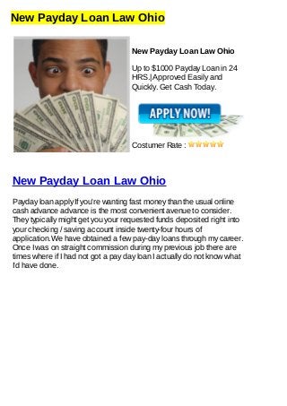 New Payday Loan Law Ohio
New Payday Loan Law Ohio
Up to $1000 Payday Loan in 24
HRS.| Approved Easily and
Quickly. Get Cash Today.
Costumer Rate :
New Payday Loan Law Ohio
Payday loan apply If you're wanting fast money than the usual online
cash advance advance is the most convenient avenue to consider.
They typically might get you your requested funds deposited right into
your checking / saving account inside twenty-four hours of
application.We have obtained a few pay-day loans through my career.
Once I was on straight commission during my previous job there are
times where if I had not got a pay day loan I actually do not know what
I'd have done.
 