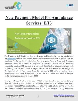 Call now 888-357-3226 (Toll Free)
info@medicalbillersandcoders.com
www.medicalbillersandcoders.com
Copyright ©-2019 MBC. All Rights Reserved1
New Payment Model for Ambulance
Services: ET3
The Department of Health and Human Services had launched a new payment model
for ambulance services that federal officials believe could lower out-of-pocket costs for
Medicare fee-for-service beneficiaries. The Emergency Triage, Treat and Transport
Model—ET3—allows ambulance companies to deliver on-the-scene or telehealth
services to Medicare FFS patients, and transport them to alternative care venues, such
as primary care doctors’ offices or urgent-care clinics. The model will encourage the
development of medical triage lines for low-acuity 911 calls in regions where
participating ambulance companies operate. The ET3 model will have a five-year
performance period, starting in early 2020.
Emergency Triage, Treat, and Transport (ET3) is a voluntary, five-year payment model
that will provide greater flexibility to ambulance care teams to address emergency
health care needs of Medicare beneficiaries following a 911 call. Under the ET3 model,
the Centers for Medicare & Medicaid Services (CMS) will pay participating ambulance
 