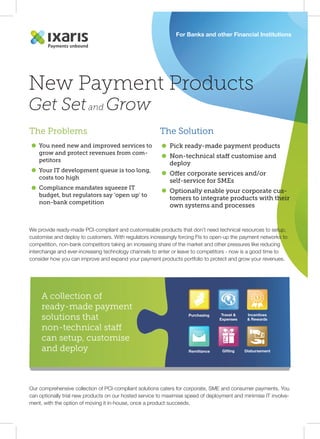 For Banks and other Financial Institutions 
New Payment Products 
Get Set and Grow 
The Problems 
You need new and improved services to 
grow and protect revenues from com-petitors 
Your IT development queue is too long, 
costs too high 
Compliance mandates squeeze IT 
budget, but regulators say ‘open up’ to 
non-bank competition 
The Solution 
Pick ready-made payment products 
Non-technical sta customise and 
deploy 
Oer corporate services and/or 
self-service for SMEs 
Optionally enable your corporate cus-tomers 
We provide ready-made PCI-compliant and customisable products that don’t need technical resources to setup, 
customise and deploy to customers. With regulators increasingly forcing FIs to open-up the payment networks to 
competition, non-bank competitors taking an increasing share of the market and other pressures like reducing 
interchange and ever-increasing technology channels to enter or leave to competitors - now is a good time to 
consider how you can improve and expand your payment products portfolio to protect and grow your revenues. 
A collection of 
ready-made payment 
solutions that 
non-technical sta 
can setup, customise 
and deploy 
Our comprehensive collection of PCI-compliant solutions caters for corporate, SME and consumer payments. You 
can optionally trial new products on our hosted service to maximise speed of deployment and minimise IT involve-ment, 
with the option of moving it in-house, once a product succeeds. 
to integrate products with their 
own systems and processes 
Purchasing Travel  
Expenses 
Incentives 
 Rewards 
£ 
Remittance Gifting Disbursement 
 