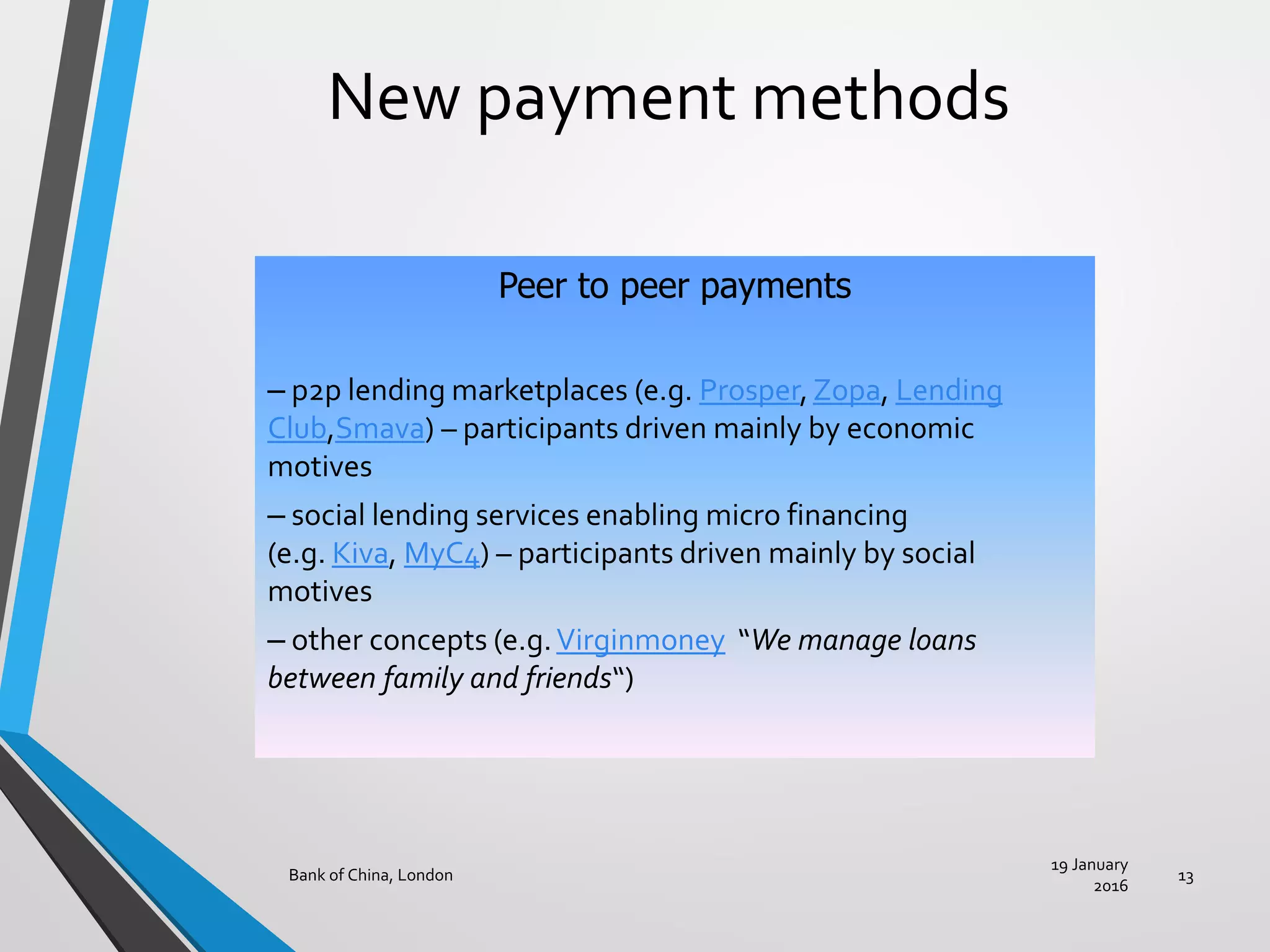 New payment methods
19 January
2016
Bank of China, London 13
Peer to peer payments
– p2p lending marketplaces (e.g. Prosper,Zopa, Lending
Club,Smava) – participants driven mainly by economic
motives
– social lending services enabling micro financing
(e.g. Kiva, MyC4) – participants driven mainly by social
motives
– other concepts (e.g.Virginmoney “We manage loans
between family and friends“)
 