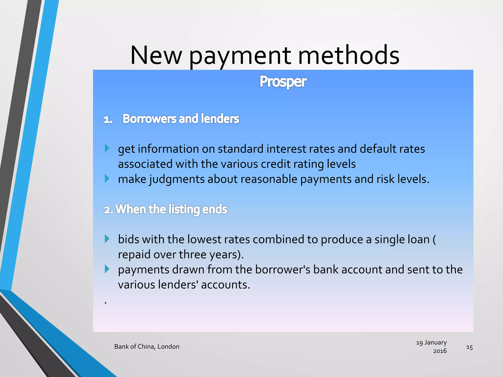 New payment methods
19 January
2016
Bank of China, London 15
 get information on standard interest rates and default rates
associated with the various credit rating levels
 make judgments about reasonable payments and risk levels.
 bids with the lowest rates combined to produce a single loan (
repaid over three years).
 payments drawn from the borrower's bank account and sent to the
various lenders' accounts.
.
 