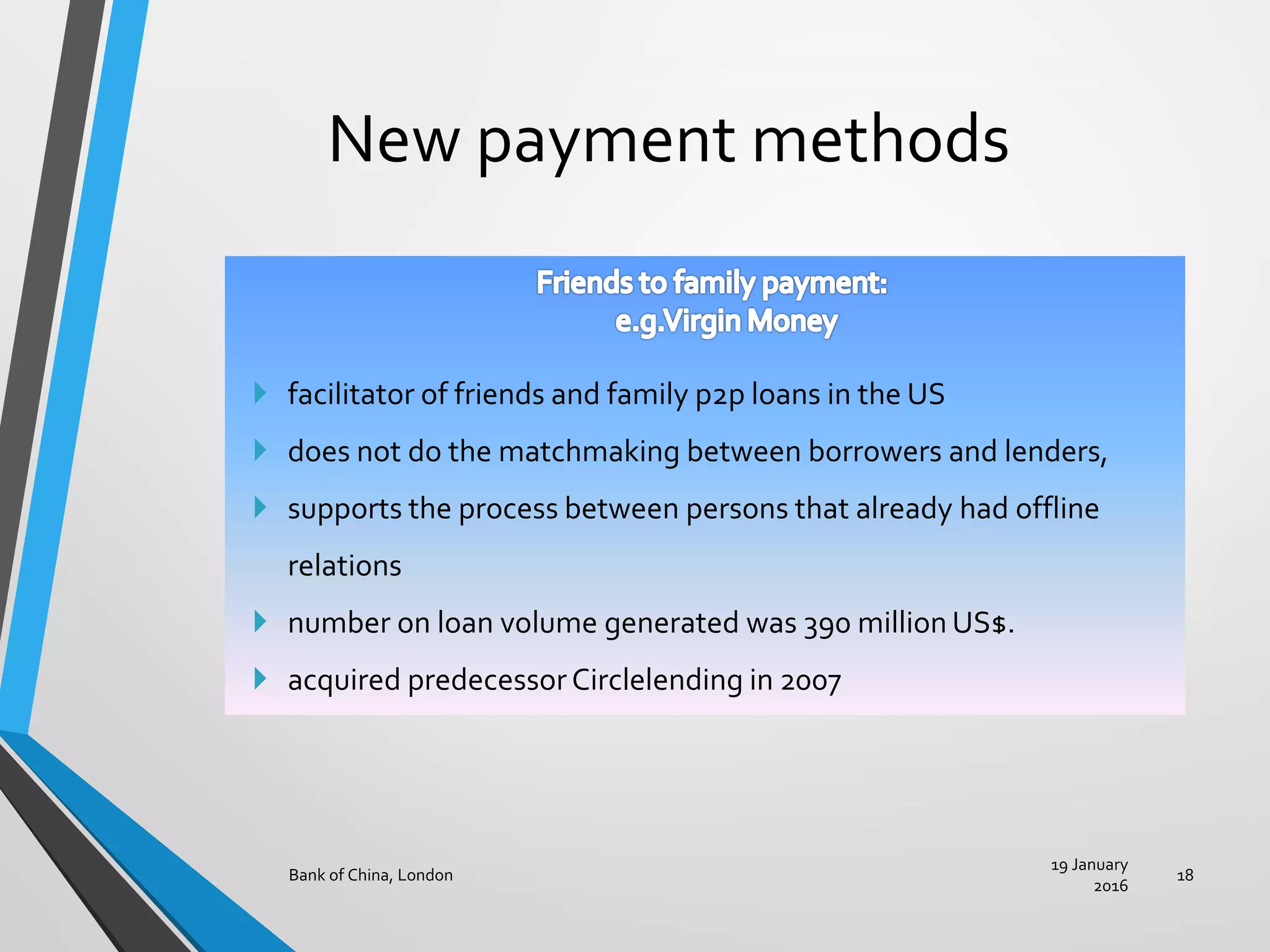New payment methods
19 January
2016
Bank of China, London 18
 facilitator of friends and family p2p loans in the US
 does not do the matchmaking between borrowers and lenders,
 supports the process between persons that already had offline
relations
 number on loan volume generated was 390 million US$.
 acquired predecessorCirclelending in 2007
 