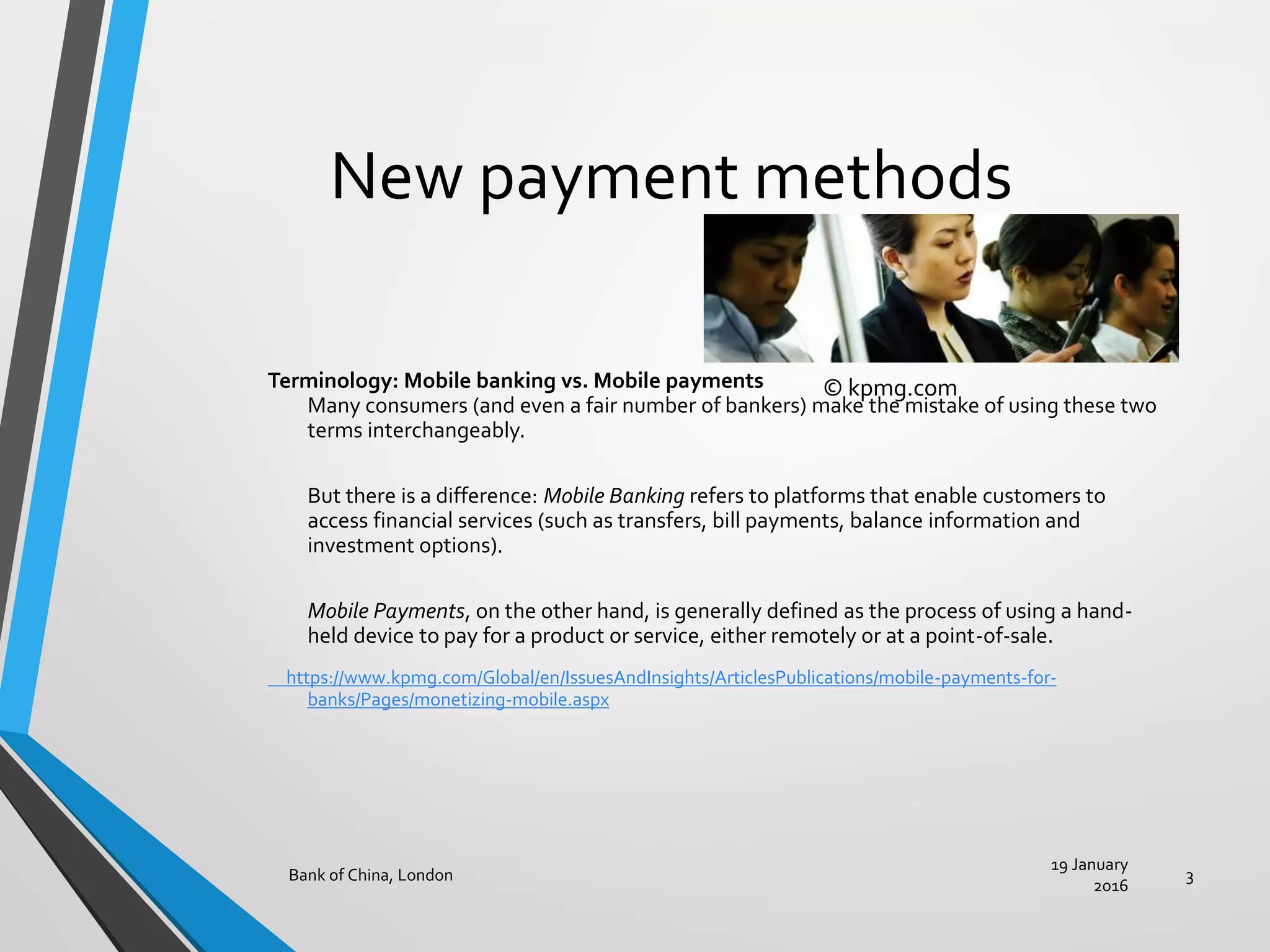 New payment methods
Terminology: Mobile banking vs. Mobile payments
Many consumers (and even a fair number of bankers) make the mistake of using these two
terms interchangeably.
But there is a difference: Mobile Banking refers to platforms that enable customers to
access financial services (such as transfers, bill payments, balance information and
investment options).
Mobile Payments, on the other hand, is generally defined as the process of using a hand-
held device to pay for a product or service, either remotely or at a point-of-sale.
https://www.kpmg.com/Global/en/IssuesAndInsights/ArticlesPublications/mobile-payments-for-
banks/Pages/monetizing-mobile.aspx
19 January
2016
Bank of China, London 3
© kpmg.com
 