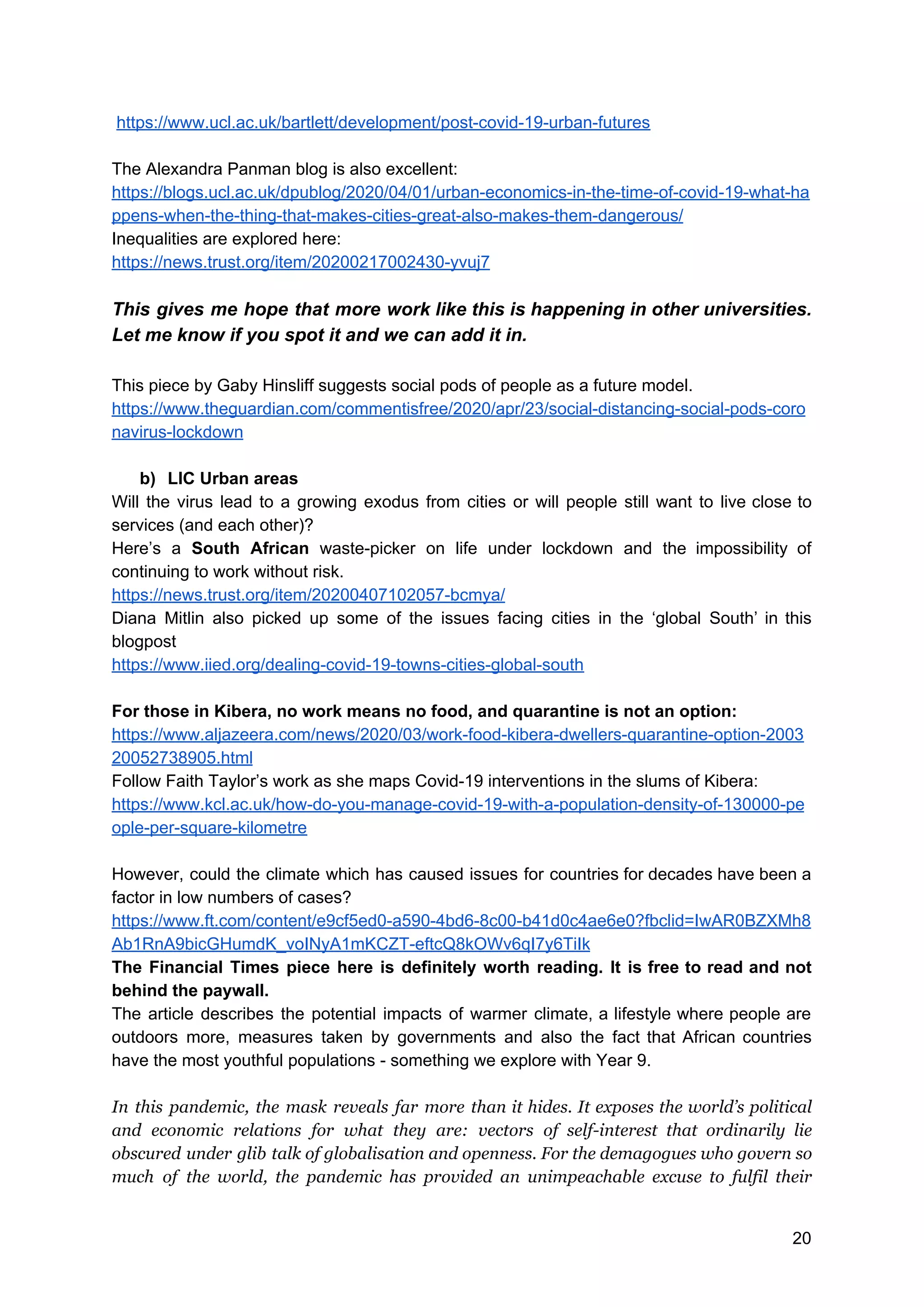 ​https://www.ucl.ac.uk/bartlett/development/post-covid-19-urban-futures
The Alexandra Panman blog is also excellent:
https://blogs.ucl.ac.uk/dpublog/2020/04/01/urban-economics-in-the-time-of-covid-19-what-ha
ppens-when-the-thing-that-makes-cities-great-also-makes-them-dangerous/
Inequalities are explored here:
https://news.trust.org/item/20200217002430-yvuj7
This gives me hope that more work like this is happening in other universities.
Let me know if you spot it and we can add it in.
This piece by Gaby Hinsliff suggests social pods of people as a future model.
https://www.theguardian.com/commentisfree/2020/apr/23/social-distancing-social-pods-coro
navirus-lockdown
b) LIC Urban areas
Will the virus lead to a growing exodus from cities or will people still want to live close to
services (and each other)?
Here’s a ​South African waste-picker on life under lockdown and the impossibility of
continuing to work without risk.
https://news.trust.org/item/20200407102057-bcmya/
Diana Mitlin also picked up some of the issues facing cities in the ‘global South’ in this
blogpost
https://www.iied.org/dealing-covid-19-towns-cities-global-south
For those in Kibera, no work means no food, and quarantine is not an option:
https://www.aljazeera.com/news/2020/03/work-food-kibera-dwellers-quarantine-option-2003
20052738905.html
Follow Faith Taylor’s work as she maps Covid-19 interventions in the slums of Kibera:
https://www.kcl.ac.uk/how-do-you-manage-covid-19-with-a-population-density-of-130000-pe
ople-per-square-kilometre
However, could the climate which has caused issues for countries for decades have been a
factor in low numbers of cases?
https://www.ft.com/content/e9cf5ed0-a590-4bd6-8c00-b41d0c4ae6e0?fbclid=IwAR0BZXMh8
Ab1RnA9bicGHumdK_voINyA1mKCZT-eftcQ8kOWv6qI7y6TiIk
The Financial Times piece here is definitely worth reading. It is free to read and not
behind the paywall.
The article describes the potential impacts of warmer climate, a lifestyle where people are
outdoors more, measures taken by governments and also the fact that African countries
have the most youthful populations - something we explore with Year 9.
In this pandemic, the mask reveals far more than it hides. It exposes the world’s political
and economic relations for what they are: vectors of self-interest that ordinarily lie
obscured under glib talk of globalisation and openness. For the demagogues who govern so
much of the world, the pandemic has provided an unimpeachable excuse to fulfil their
20
 