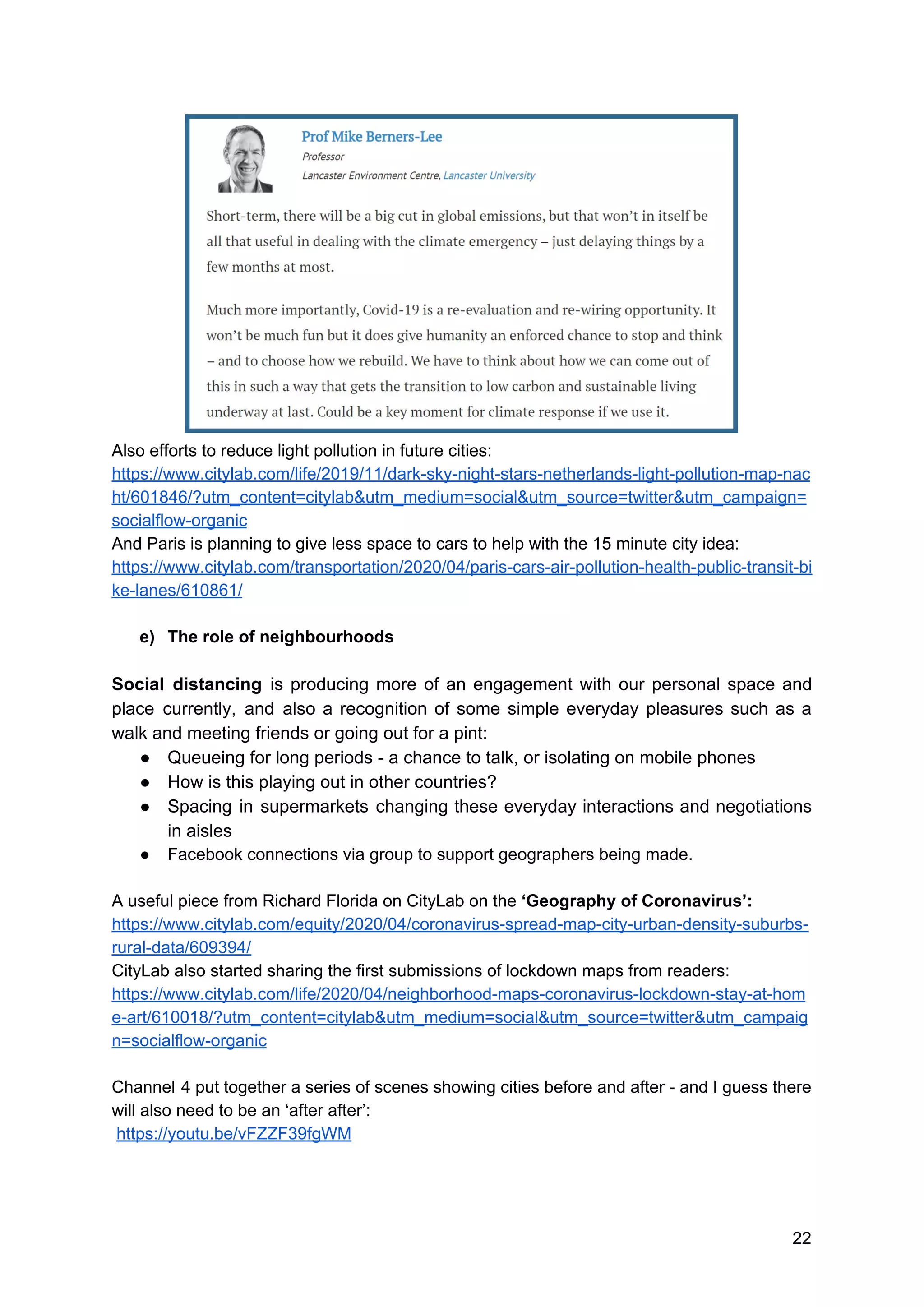 Also efforts to reduce light pollution in future cities:
https://www.citylab.com/life/2019/11/dark-sky-night-stars-netherlands-light-pollution-map-nac
ht/601846/?utm_content=citylab&utm_medium=social&utm_source=twitter&utm_campaign=
socialflow-organic
And Paris is planning to give less space to cars to help with the 15 minute city idea:
https://www.citylab.com/transportation/2020/04/paris-cars-air-pollution-health-public-transit-bi
ke-lanes/610861/
e) The role of neighbourhoods
Social distancing is producing more of an engagement with our personal space and
place currently, and also a recognition of some simple everyday pleasures such as a
walk and meeting friends or going out for a pint:
● Queueing for long periods - a chance to talk, or isolating on mobile phones
● How is this playing out in other countries?
● Spacing in supermarkets changing these everyday interactions and negotiations
in aisles
● Facebook connections via group to support geographers being made.
A useful piece from Richard Florida on CityLab on the ​‘Geography of Coronavirus’:
https://www.citylab.com/equity/2020/04/coronavirus-spread-map-city-urban-density-suburbs-
rural-data/609394/
CityLab also started sharing the first submissions of lockdown maps from readers:
https://www.citylab.com/life/2020/04/neighborhood-maps-coronavirus-lockdown-stay-at-hom
e-art/610018/?utm_content=citylab&utm_medium=social&utm_source=twitter&utm_campaig
n=socialflow-organic
Channel 4 put together a series of scenes showing cities before and after - and I guess there
will also need to be an ‘after after’:
​https://youtu.be/vFZZF39fgWM
22
 