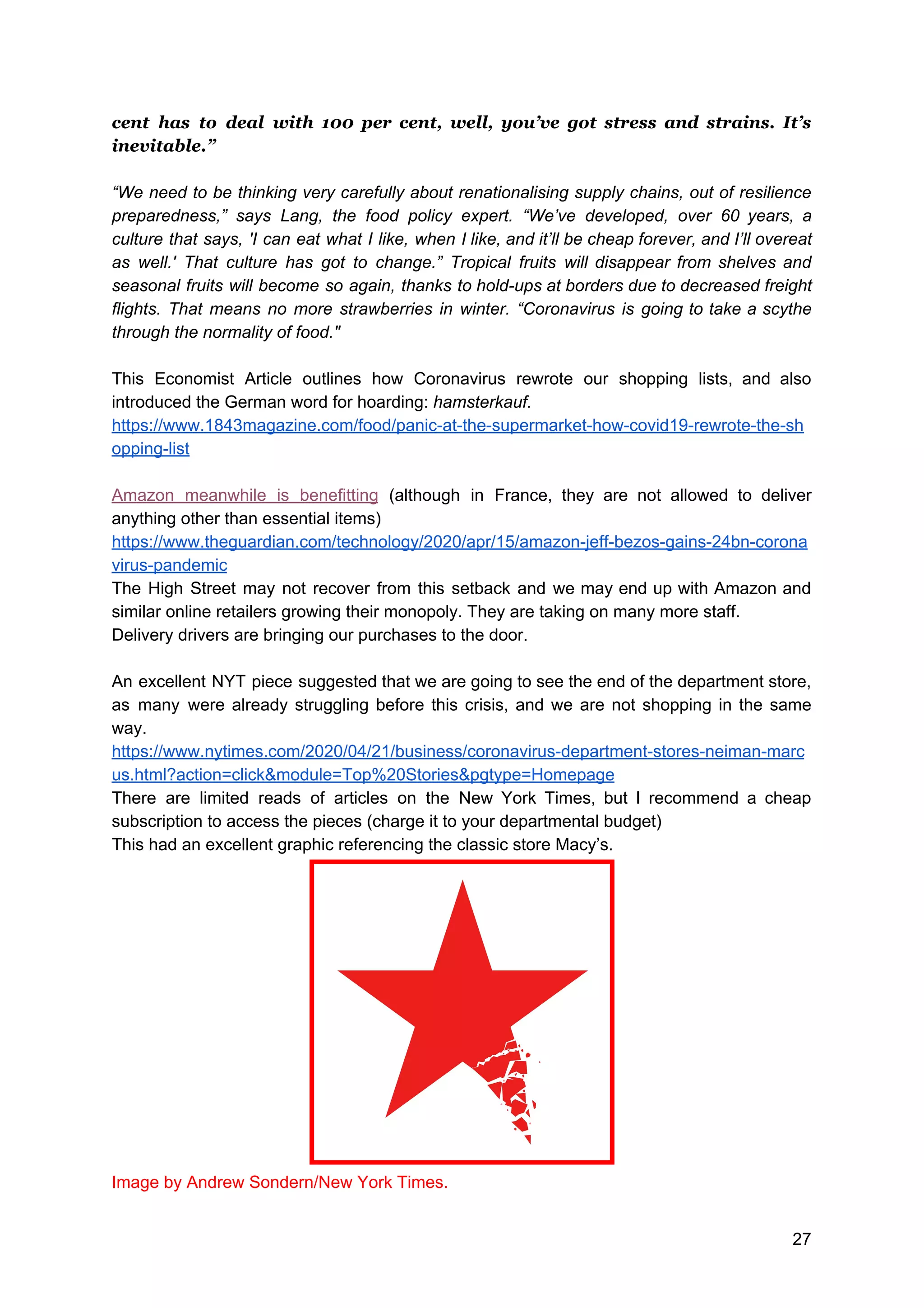 cent has to deal with 100 per cent, well, you’ve got stress and strains. It’s
inevitable.”
“We need to be thinking very carefully about renationalising supply chains, out of resilience
preparedness,” says Lang, the food policy expert. “We’ve developed, over 60 years, a
culture that says, 'I can eat what I like, when I like, and it’ll be cheap forever, and I’ll overeat
as well.' That culture has got to change.” Tropical fruits will disappear from shelves and
seasonal fruits will become so again, thanks to hold-ups at borders due to decreased freight
flights. That means no more strawberries in winter. “Coronavirus is going to take a scythe
through the normality of food."
This Economist Article outlines how Coronavirus rewrote our shopping lists, and also
introduced the German word for hoarding: ​hamsterkauf.
https://www.1843magazine.com/food/panic-at-the-supermarket-how-covid19-rewrote-the-sh
opping-list
Amazon meanwhile is benefitting (although in France, they are not allowed to deliver
anything other than essential items)
https://www.theguardian.com/technology/2020/apr/15/amazon-jeff-bezos-gains-24bn-corona
virus-pandemic
The High Street may not recover from this setback and we may end up with Amazon and
similar online retailers growing their monopoly. They are taking on many more staff.
Delivery drivers are bringing our purchases to the door.
An excellent NYT piece suggested that we are going to see the end of the department store,
as many were already struggling before this crisis, and we are not shopping in the same
way.
https://www.nytimes.com/2020/04/21/business/coronavirus-department-stores-neiman-marc
us.html?action=click&module=Top%20Stories&pgtype=Homepage
There are limited reads of articles on the New York Times, but I recommend a cheap
subscription to access the pieces (charge it to your departmental budget)
This had an excellent graphic referencing the classic store Macy’s.
Image by Andrew Sondern/New York Times.
27
 
